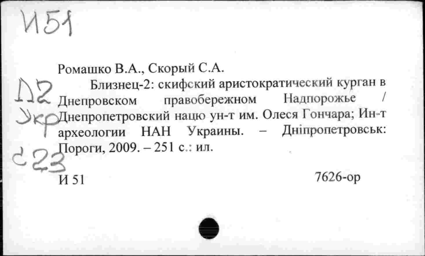 ﻿И 54
Ромашко В.А., Скорый C.A.
I\ <-) Близнец-2: скифский аристократический курган в
Днепровском правобережном Надпорожье / ^^Днепропетровский нацю ун-т им. Олеся I ончара; Ин-т і археологии НАН Украины. — Дніпропетровськ:

ороги, 2009. - 251 с.: ил.
И 51
7626-ор